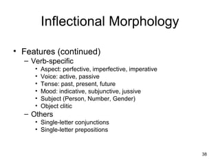 38
Inflectional Morphology
• Features (continued)
– Verb-specific
• Aspect: perfective, imperfective, imperative
• Voice: active, passive
• Tense: past, present, future
• Mood: indicative, subjunctive, jussive
• Subject (Person, Number, Gender)
• Object clitic
– Others
• Single-letter conjunctions
• Single-letter prepositions
 