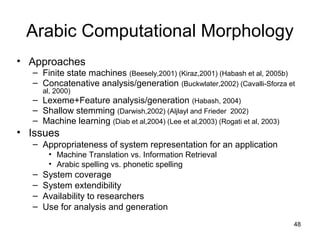 48
Arabic Computational Morphology
• Approaches
– Finite state machines (Beesely,2001) (Kiraz,2001) (Habash et al, 2005b)
– Concatenative analysis/generation (Buckwlater,2002) (Cavalli-Sforza et
al, 2000)
– Lexeme+Feature analysis/generation (Habash, 2004)
– Shallow stemming (Darwish,2002) (Aljlayl and Frieder 2002)
– Machine learning (Diab et al,2004) (Lee et al,2003) (Rogati et al, 2003)
• Issues
– Appropriateness of system representation for an application
• Machine Translation vs. Information Retrieval
• Arabic spelling vs. phonetic spelling
– System coverage
– System extendibility
– Availability to researchers
– Use for analysis and generation
 