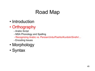 Road Map
• Introduction
• Orthography
- Arabic Script
- MSA Phonology and Spelling
- Recognizing Arabic vs. Persian/Urdu/Pashto/Kurdish/Sindhi/…
- Encoding Issues
• Morphology
• Syntax
49
 