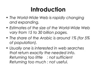 Introduction
• The World-Wide Web is rapidly changing
and expanding.
• Estimates of the size of the World-Wide Web
vary from 15 to 30 billion pages.
• The share of the Arabic is around 1% (for 5%
of population).
• Usually one is interested in web searches
that return exactly the needed info.
Returning too little : not sufficient
Returning too much : not useful.
 