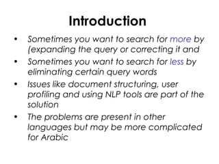 Introduction
• Sometimes you want to search for more by
(expanding the query or correcting it and
• Sometimes you want to search for less by
eliminating certain query words
• Issues like document structuring, user
profiling and using NLP tools are part of the
solution
• The problems are present in other
languages but may be more complicated
for Arabic
 