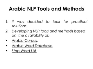 Arabic NLP Tools and Methods
1. It was decided to look for practical
solutions
2. Developing NLP tools and methods based
on the availability of:
• Arabic Corpus,
• Arabic Word Database,
• Stop Word List
 