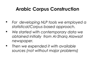 Arabic Corpus Construction
 For developing NLP tools we employed a
statistical/Corpus based approach.
 We started with contemporary data we
obtained initially from Al-Sharq Alawsat
newspaper.
 Then we expended it with available
sources (not without major problems)
 