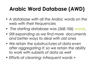 Arabic Word Database (AWD)
• A database with all the Arabic words on the
web with their frequencies
• The starting database was (568,106) words.
• Still expanding as we find more documents
and better ways to deal with old ones
• We retain the substructures of data even
after aggregating it: so we retain the ability
to work with subsets of data as well
• Efforts at cleaning: infrequent words +
 