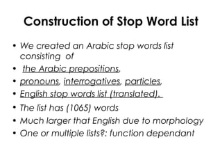 Construction of Stop Word List
• We created an Arabic stop words list
consisting of
• the Arabic prepositions,
• pronouns, interrogatives, particles,
• English stop words list (translated).
• The list has (1065) words
• Much larger that English due to morphology
• One or multiple lists?: function dependant
 
