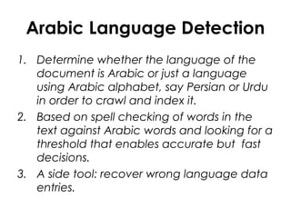 Arabic Language Detection
1. Determine whether the language of the
document is Arabic or just a language
using Arabic alphabet, say Persian or Urdu
in order to crawl and index it.
2. Based on spell checking of words in the
text against Arabic words and looking for a
threshold that enables accurate but fast
decisions.
3. A side tool: recover wrong language data
entries.
 
