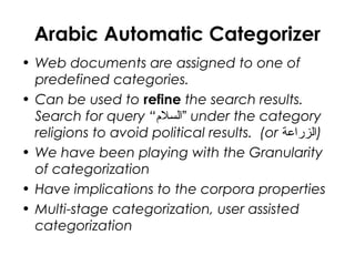 Arabic Automatic Categorizer
• Web documents are assigned to one of
predefined categories.
• Can be used to refine the search results.
Search for query “‫”السل”م‬ under the category
religions to avoid political results. (or ‫)الزراعة‬
• We have been playing with the Granularity
of categorization
• Have implications to the corpora properties
• Multi-stage categorization, user assisted
categorization
 