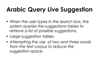 Arabic Query Live Suggestion
• When the user types in the search box, the
system queries the suggestions tables to
retrieve a list of possible suggestions.
• Large suggestion tables.
• Attempting the use of two and three words
from the text corpus to reduce the
suggestion space.
 