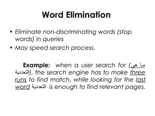Word Elimination
• Eliminate non-discriminating words (stop
words) in queries
• May speed search process.
Example: when a user search for (‫هي‬ ‫يه امما‬
‫,)التعددية‬ the search engine has to make three
runs to find match, while looking for the last
word ‫التعددية‬ is enough to find relevant pages.
 