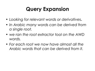Query Expansion
• Looking for relevant words or derivatives.
• In Arabic many words can be derived from
a single root.
• we ran the root extractor tool on the AWD
words.
• For each root we now have almost all the
Arabic words that can be derived from it.
 