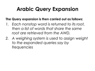 Arabic Query Expansion
The Query expansion is then carried out as follows:
1. Each nonstop word is returned to its root,
then a list of words that share the same
root are retrieved from the AWD.
2. A weighing system is used to assign weight
to the expanded queries say by
frequencies
 