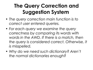 The Query Correction and
Suggestion System
• The query correction main function is to
correct user entered queries.
• For each query we examine the query
correctness by comparing its words with
words in the AWD. If there is a match, then
the query is considered correct. Otherwise, it
is misspelled.
• Why do we need such dictionary? Aren’t
the normal dictionaries enough?
 
