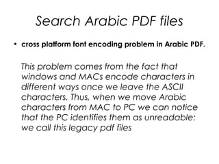 Search Arabic PDF files
• cross platform font encoding problem in Arabic PDF.
This problem comes from the fact that
windows and MACs encode characters in
different ways once we leave the ASCII
characters. Thus, when we move Arabic
characters from MAC to PC we can notice
that the PC identifies them as unreadable:
we call this legacy pdf files
 