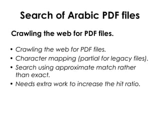 Search of Arabic PDF files
Crawling the web for PDF files.
• Crawling the web for PDF files.
• Character mapping (partial for legacy files).
• Search using approximate match rather
than exact.
• Needs extra work to increase the hit ratio.
 