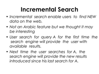 Incremental Search
• Incremental search enable users to find NEW
data on the web.
• Not an Arabic feature but we thought it may
be interesting
• User search for query A for the first time the
search engine will provide the user with
available results.
• Next time the user searches for A, the
search engine will provide the new results
introduced since his last search for A.
 