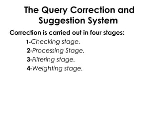 The Query Correction and
Suggestion System
Correction is carried out in four stages:
1-Checking stage.
2-Processing Stage.
3-Filtering stage.
4-Weighting stage.
 