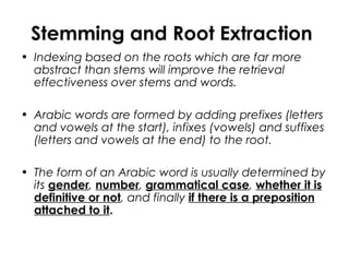 Stemming and Root Extraction
• Indexing based on the roots which are far more
abstract than stems will improve the retrieval
effectiveness over stems and words.
• Arabic words are formed by adding prefixes (letters
and vowels at the start), infixes (vowels) and suffixes
(letters and vowels at the end) to the root.
• The form of an Arabic word is usually determined by
its gender, number, grammatical case, whether it is
definitive or not, and finally if there is a preposition
attached to it.
 
