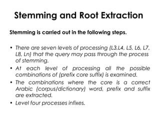 Stemming and Root Extraction
Stemming is carried out in the following steps.
• There are seven levels of processing (L3,L4, L5, L6, L7,
L8, Ln) that the query may pass through the process
of stemming.
• At each level of processing all the possible
combinations of (prefix core suffix) is examined.
• The combinations where the core is a correct
Arabic (corpus/dictionary) word, prefix and suffix
are extracted.
• Level four processes infixes.
 