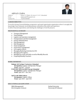 ADNAN ZADA
Address : House #13 Block 4A street #1 i-8-1 Islamabad
Email : adnanzada98@gmail.com
Contact No : +923018346460
CAREER OBJECTIVE
To workin strong, forwardthinking, progressive and equal opportunity organization where I can apply the
knowledge I have obtained, involvingmaximum utilization of my skills and experience
to deliver beyond expectations and meeting the challenges of real life projects.
PROFESSIONALSUMMARY
 Transport Management
 Team Building
 Logistics and operation management
 Transportation and fleet management
 General Administration
 Data Management
 Risk Management
 Team management
 Performance management
 LPG Logistics Officer
 Managing Marketing Activities for LPG
 Managing LPG Logistics
 Managing Accounts and daily as well as Monthly Records
 Preparing Monthly Vouchers
WORK EXPERIENCE
Rahmat Ali Carriage Contractors Islamabad
Designation: Logistics and Operation Manager
From: Aug 2013 – Present
FASTUBE MILLS & BBNEnergy Islamabad
Designation: Logistics and Operation Manager
From: April 2011 - Dec 2012
Saif Textile Mills Gadoon
Designation: Logistics Officer
From: April 2010 - April 2011
EDUCATIONALQUALIFICATION
MBA (Management) Sarhad University
B.Sc (Computer Science) University Of Peshawar
 