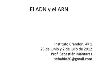 El ADN y el ARN




            Instituto Crandon, 4º 1
    25 de junio y 2 de julio de 2012
          Prof. Sebastián Mántaras
            sebabio20@gmail.com
 