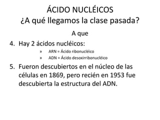 ÁCIDO NUCLÉICOS
   ¿A qué llegamos la clase pasada?
                     A que
4. Hay 2 ácidos nucléicos:
          »   ARN = Ácido ribonucléico
          »   ADN = Ácido desoxirribonucléico

5. Fueron descubiertos en el núcleo de las
   células en 1869, pero recién en 1953 fue
   descubierta la estructura del ADN.
 