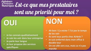 Est-ce que mes prestataires
sont une priorité pour moi ?

OUI
•
•
•
•

Je les connais qualitativement
Je vais les voir dans leur entreprise
Je parle leur langue
Je leur propose des services
spécifiques

NON
• Ah bon ! Ca existe ? J’ai pas le temps
de les voir
• Ils sont tous partis chez Airbnb ?
• Je suis enfermé dans mon office à
double tour
• On est allé vers eux, mais ca n’a pas
marché

 