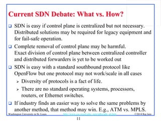 11
©2014 Raj JainWashington University in St. Louis http://www.cse.wustl.edu/~jain/talks/adn_att.htm
Current SDN Debate: What vs. How?Current SDN Debate: What vs. How?
 SDN is easy if control plane is centralized but not necessary.
Distributed solutions may be required for legacy equipment and
for fail-safe operation.
 Complete removal of control plane may be harmful.
Exact division of control plane between centralized controller
and distributed forwarders is yet to be worked out
 SDN is easy with a standard southbound protocol like
OpenFlow but one protocol may not work/scale in all cases
 Diversity of protocols is a fact of life.
 There are no standard operating systems, processors,
routers, or Ethernet switches.
 If industry finds an easier way to solve the same problems by
another method, that method may win. E.g., ATM vs. MPLS.
 