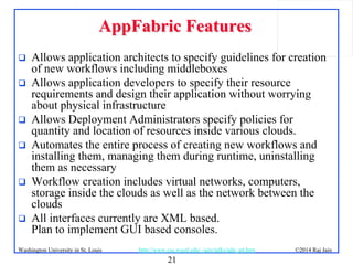 21
©2014 Raj JainWashington University in St. Louis http://www.cse.wustl.edu/~jain/talks/adn_att.htm
AppFabric FeaturesAppFabric Features
 Allows application architects to specify guidelines for creation
of new workflows including middleboxes
 Allows application developers to specify their resource
requirements and design their application without worrying
about physical infrastructure
 Allows Deployment Administrators specify policies for
quantity and location of resources inside various clouds.
 Automates the entire process of creating new workflows and
installing them, managing them during runtime, uninstalling
them as necessary
 Workflow creation includes virtual networks, computers,
storage inside the clouds as well as the network between the
clouds
 All interfaces currently are XML based.
Plan to implement GUI based consoles.
 