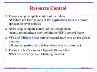 23
©2014 Raj JainWashington University in St. Louis http://www.cse.wustl.edu/~jain/talks/adn_att.htm
Resource ControlResource Control
 Tenants keep complete control of their data.
NSP does not have to look at the application data to enforce
application level policies
 NSPs keep complete control of their equipment.
tenants communicate their policies to NSP’s control plane
 VFs and Middle boxes can be located anywhere on the global
Internet
(Of course, performance is best when they are close by)
 Tenants or NSPs can own OpenADN modules.
NSPs can offer “Service Chaining” service
 