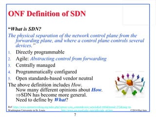 7
©2014 Raj JainWashington University in St. Louis http://www.cse.wustl.edu/~jain/talks/adn_att.htm
ONF Definition of SDNONF Definition of SDN
“What is SDN?
The physical separation of the network control plane from the
forwarding plane, and where a control plane controls several
devices.”
1. Directly programmable
2. Agile: Abstracting control from forwarding
3. Centrally managed
4. Programmatically configured
5. Open standards-based vendor neutral
The above definition includes How.
Now many different opinions about How.
SDN has become more general.
Need to define by What?
Ref: https://www.opennetworking.org/index.php?option=com_content&view=article&id=686&Itemid=272&lang=en
 