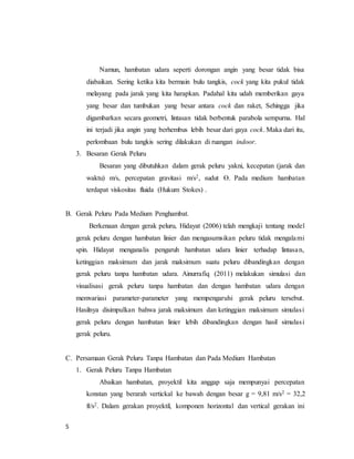 5
Namun, hambatan udara seperti dorongan angin yang besar tidak bisa
diabaikan. Sering ketika kita bermain bulu tangkis, cock yang kita pukul tidak
melayang pada jarak yang kita harapkan. Padahal kita udah memberikan gaya
yang besar dan tumbukan yang besar antara cock dan raket, Sehingga jika
digambarkan secara geometri, lintasan tidak berbentuk parabola sempurna. Hal
ini terjadi jika angin yang berhembus lebih besar dari gaya cock. Maka dari itu,
perlombaan bulu tangkis sering dilakukan di ruangan indoor.
3. Besaran Gerak Peluru
Besaran yang dibutuhkan dalam gerak peluru yakni, kecepatan (jarak dan
waktu) m/s, percepatan gravitasi m/s2, sudut ϴ. Pada medium hambatan
terdapat viskositas fluida (Hukum Stokes) .
B. Gerak Peluru Pada Medium Penghambat.
Berkenaan dengan gerak peluru, Hidayat (2006) telah mengkaji tentang model
gerak peluru dengan hambatan linier dan mengasumsikan peluru tidak mengalami
spin. Hidayat menganalis pengaruh hambatan udara linier terhadap lintasan,
ketinggian maksimum dan jarak maksimum suatu peluru dibandingkan dengan
gerak peluru tanpa hambatan udara. Ainurrafiq (2011) melakukan simulasi dan
visualisasi gerak peluru tanpa hambatan dan dengan hambatan udara dengan
memvariasi parameter-parameter yang mempengaruhi gerak peluru tersebut.
Hasilnya disimpulkan bahwa jarak maksimum dan ketinggian maksimum simulasi
gerak peluru dengan hambatan linier lebih dibandingkan dengan hasil simulasi
gerak peluru.
C. Persamaan Gerak Peluru Tanpa Hambatan dan Pada Medium Hambatan
1. Gerak Peluru Tanpa Hambatan
Abaikan hambatan, proyektil kita anggap saja mempunyai percepatan
konstan yang berarah vertickal ke bawah dengan besar g = 9,81 m/s2 = 32,2
ft/s2. Dalam gerakan proyektil, komponen horizontal dan vertical gerakan ini
 