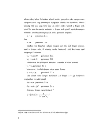 6
adalah saling bebas. Perhatikan sebuah partikel yang diluncurkn dengan suatu
kecepatan awal yang mempunyai komponen vertikal dan horizontal relative
terhadap titik asal yang tepat jika kita ambil sumbu vertical y dengan arah
positif ke atas dan sumbu horizontal x dengan arah positif searah komponen
horizontal awal kecepatan proyektil, maka perceatan proyektil:
ay = -g persamaan 2.1a
dan
ax = 0 peramaan 2.1b
misalkan kita luncurkan sebuah proyektil dari titik asal dengan kelajuan
awal v0 dengan sudut ϴ terhadap sumbu horizontal. Jadi, kecepatan awal
mempunyai komponen
v0x = v0 cos ϴ persamaan 2.2a
v0y = v0 sin ϴ persamaan 2.2b
karena tidak ada percepatan horizontal, kompnen x adalah konstan:
vx = v0x persamaan 2.3 a
komponen y berubah dengan waktu sesuai dengan
vy = v0y – gt persamaan 2.3 b
(ini adalah sama dengan Persamaan 2.9 dengan a = -g). komponen
perpindahan proyektil adalah
∆x = v0xt persamaan 2.4 a
∆y = v0yt –
1
2
gt2 persamaan 2.4 b
Sehingga, dengan mengeliminasi t4
  2
0
22
0
0
cos2
tan x
g
xy

 
4 Tipler.1998. Fisika Untuk Sains dan Teknik Ed.3. Jakarta: Penerbit Erlangga
 