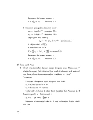 12
Percepatan dari turunan terhadap x
𝑥 = −𝜇𝑔 − 𝛾𝑥̇̈ Persamaan 2.21
d. Persamaan gerak peluru di medium resistif
𝑣0𝑥 = 𝑣0 𝑐𝑜𝑠𝜃. 𝑒−𝛾𝑡
persamaan 2.8 a
𝑣0𝑦 = 𝑣0 𝑠𝑖𝑛𝜃. 𝑒−𝛾𝑡
persamaan 2.8 b
Tinjau gerak pada sumbu y
𝑣 𝑦 = −𝑣̂ + (𝑣0𝑦 + 𝑣̂)𝑒−𝛾𝑡
persamaan 2.13
𝑣̂ = laju terminal 𝑣 = 𝑔/𝛾̂
H maksimum saat v = 0
𝐻 =
1
𝛾
[𝑣0𝑦 − 𝑣̂𝑙𝑛 (1 +
𝑣0
𝑣
)] persamaan 2.20
Percepatan dari turunan terhadap x
𝑥 = −𝜇𝑔 − 𝛾𝑥̇̈ Persamaan 2.21
D. Kasus Gerak Peluru
1. Sebuah bola dilemparkan ke udara dengan kecepatan awakl 50 m/s pada 370
terhadap horizontal. Cari waktu total bola berada di udara dan jarak horizontal
yang ditempyuhnya dengan menggunakan pendekatan g = 10m/s2.
Penyelesaian:
Komponen – komponen, vector kecepatan awal adalah
v0x = (50 m/s) cos 370 = 40 m/s
v0y = (50 m/s) sin 370 = 30 m/s
waktu total bola berada di udara dapat ditemukan dari Persamaan 2.4 b
dengan mengambil y = 0 dan mencari t:
∆y = v0yt -
1
2
gt2 = t(v0y -
1
2
gt) = 0
Persamaan ini mempunyai solusi t = 0, yang berhubungan dengan kondisi
awal, dan
 