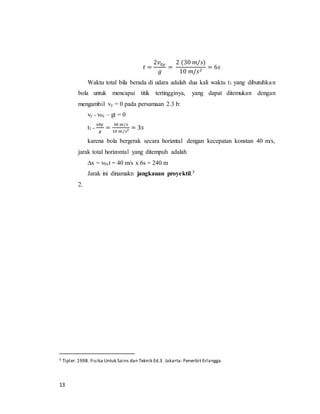 13
𝑡 =
2𝑣0𝑦
𝑔
=
2 (30 𝑚/𝑠)
10 𝑚/𝑠2
= 6𝑠
Waktu total bila berada di udara adalah dua kali waktu t1 yang dibutuhkan
bola untuk mencapai titik tertingginya, yang dapat ditemukan dengan
mengambil vy = 0 pada persamaan 2.3 b:
vy = v0y – gt = 0
t1 =
v0y
𝑔
=
30 𝑚/𝑠
10 𝑚/𝑠2 = 3𝑠
karena bola bergerak secara horizntal dengan kecepatan konstan 40 m/s,
jarak total horizontal yang ditempuh adalah
∆x = v0xt = 40 m/s x 6s = 240 m
Jarak ini dinamakn jangkauan proyektil.5
2.
5 Tipler.1998. Fisika Untuk Sains dan Teknik Ed.3. Jakarta: Penerbit Erlangga
 