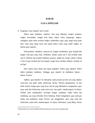 14
BAB III
GAYA IMPULSIF
A. Pengertian Gaya Impulsif dan Contoh
Dalam suatu tumbukan, misalnya bola yang dihantam tongkat pemukul,
tongkat bersentuhan dengan bola hanya dalam waktu yangsangat singkat,
sedangkan pada waktu tersebut tongkat memberikan gaya yang sangat besar pada
bola. Gaya yang cukup besar dan terjadi dalam waktu yang relatif singkat ini
disebut gaya impulsif.
Pada peristiwa tumbukan semacam itu, tongkat memberikan gaya kepada bola
dengan arah gaya yang tetap. Tumbukan dimulai pada saat t1 dan berakhir pada
saat t2. Sebelum dan sesudah tumbukan gayanya adalah nol, namun selama rentang
t1 dan t2 gaya berubah dari nol menjadi sangat besar sebelum akhirnya kembali ke
nol lagi.6
Dari contoh kasus diatas kita dapat simpulkan bahwa gaya impulsif timbul
akibat terjadinya tumbukan. Sehingga gaya impulsif ini melibatkan hukum –
hukum Newton.
Aplikasi gaya impulsif ini diterapkan pada pesawat jet dan cara yang dipakai
cumi-cumi atau gurita untuk mendorong mereka. Mereka mengeluarkan air dari
tubuh mereka dengan gaya yang besar, dan air yang dikeluarkan mengerjakan gaya
yang sama dan berlawanan pada cumi-cumi atau gurita, mendorongnya ke depan.
Sebuah roket mendapatkan dorongan dengan membakar bahan bakar dan
membuang gas yang terbentuk lewat belakang. Roket mengerjakan gaya pada gas
buang, dan darihukum keiga Newton, gas menggerakan gaya yang sama dan
berlawanan pada roket, mendorongnya ke depan. Momentum yang hilang karena
6 http://staff.uny.ac.id/sites/default/files/momentum-linear-dan-tumbukan.pdf
 