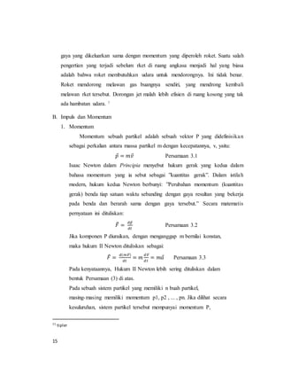 15
gaya yang dikeluarkan sama dengan momentum yang diperoleh roket. Suatu salah
pengertian yang terjadi sebelum rket di ruang angkasa menjadi hal yang biasa
adalah bahwa roket membutuhkan udara untuk mendorongnya. Ini tidak benar.
Roket mendorong melawan gas buangnya sendiri, yang mendrong kembali
melawan rket tersebut. Dorongan jet malah lebih efisien di ruang kosong yang tak
ada hambatan udara. 7
B. Impuls dan Momentum
1. Momentum
Momentum sebuah partikel adalah sebuah vektor P yang didefinisikan
sebagai perkalian antara massa partikel m dengan kecepatannya, v, yaitu:
𝑝⃗ = 𝑚𝑣⃗ Persamaan 3.1
Isaac Newton dalam Principia menyebut hukum gerak yang kedua dalam
bahasa momentum yang ia sebut sebagai ”kuantitas gerak”. Dalam istilah
modern, hukum kedua Newton berbunyi: ”Perubahan momentum (kuantitas
gerak) benda tiap satuan waktu sebanding dengan gaya resultan yang bekerja
pada benda dan berarah sama dengan gaya tersebut.” Secara matematis
pernyataan ini dituliskan:
𝐹⃗ =
𝑑𝑝⃗
𝑑𝑡
Persamaan 3.2
Jika komponen P diuraikan, dengan menganggap m bernilai konstan,
maka hukum II Newton dituliskan sebagai:
𝐹⃗ =
𝑑(𝑚𝑣⃗⃗)
𝑑𝑡
= 𝑚
𝑑𝑣⃗⃗
𝑑𝑡
= 𝑚𝑎⃗ Persamaan 3.3
Pada kenyataannya, Hukum II Newton lebih sering dituliskan dalam
bentuk Persamaan (3) di atas.
Pada sebuah sistem partikel yang memiliki n buah partikel,
masing-masing memiliki momentum p1, p2 , ... , pn. Jika dilihat secara
kesuluruhan, sistem partikel tersebut mempunyai momentum P,
77 tipler
 