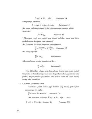 16
𝑃⃗⃗ = 𝑝⃗1 + 𝑝⃗2… . +𝑝⃗ 𝑛 Persamaan 3.4
Selengkapnya dituliskan:
𝑃⃗⃗ = 𝑚1 𝑣1 + 𝑚2 𝑣2 … + 𝑚 𝑛 𝑣 𝑛 Persamaan 3.5
Jika massa total sistem adalah M dan kecepatan pusat massanya adalah
vpm, maka:
𝑃⃗⃗ = 𝑀𝑣⃗ 𝑝𝑚 Persamaan 3.6
“ Momentum total item partikel ama dengan perkalian massa total istem
partikel dengan kecepatan pusat massanya”
Jika Persamaan (6) dibagi dengan dt , maka diperoleh:
𝑑𝑃⃗⃗
𝑑𝑡
=
𝑑(𝑀𝑣⃗⃗ 𝑝𝑚)
𝑑𝑡
= 𝑀
𝑑(𝑣⃗⃗ 𝑝𝑚)
𝑑𝑡
, Persamaan 3.7
Dan ahirnya diperoleh:
𝑑𝑃⃗⃗
𝑑𝑡
= 𝑀𝑎⃗ 𝑝𝑚 Persamaan 3.8
𝑀𝑎⃗ 𝑝𝑚 didefinisikan sebagai gaya eksternal (Feks);
𝑑𝑃⃗⃗
𝑑𝑡
= 𝐹⃗𝑒𝑘𝑠 Persamaan 3.9
Feks didefinisikan sebagai gaya eksternal yang bekerja pada system partikel.
Penyebutan ini bermaksud agar tidak rancu dengan keberadaan gaya internal antar
partikel. Adapun jumlahan gaya internal antar partikel adalah nol, karena masing-
masing saling meniadakan.
2. Kekekalan Momentum Linear
Seandainya jumlah semua gaya eksternal yang bekerja pada system
sama dengan nol, maka:
𝑑𝑃⃗⃗⃗
𝑑𝑡
= 0 𝑎𝑡𝑎𝑢 𝑃⃗⃗⃗ = 𝐾𝑜𝑛𝑠𝑡𝑎𝑛 Persamaan 3.10
Bila momentum total sistem 𝑃⃗⃗⃗ = 𝑝⃗⃗1 + 𝑝⃗⃗2 …. +𝑝⃗⃗ 𝑛 , maka:
𝑃⃗⃗⃗ = 𝑝⃗⃗1 + 𝑝⃗⃗2 …. +𝑝⃗⃗ 𝑛 = Konstan = 𝑃⃗⃗⃗0 Persamaan 3.11
 