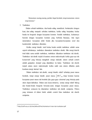 17
Momentum masing-masing partikel dapat berubah, tetapi momentum sistem
tetap konstan.8
3. Tumbukan
Dalam sebuah tumbukan, dua benda saling mendekati, berinteraksi dengan
kuat, dan saling menjauh sebelum tumbukan, ketika saling berjauhan, kedua
benda itu bergerak dengan kecepatan konstan. Setelah tumbukan, keduannya
bererak dengan kecepatan konstan yang berbeda biasanya, kita ingin
menemukan kecepatan akhir benda jika kecepatan-kecepatan awal dan
karakteristik tumbukan diketahui.
Ketika energi kinetik total kedua benda setelah tumbukan adalah sama
seperti sebelumnya, tumbukan dinamakan tumbukan elastik. Bila energi kinetik
total tidak sama setelah tumbukan, tumbukan dikatakan tumbukan tak elastik.
Tumbukan tak elastik terjadi di anatara ststem makroskopik ketika gaya-aya tak
konservatif yang bekerja mengubah energt mekanik sistem sebuah contoh
adalah gumpalan dempul yang dijatuhkan ke lantai. Tumbukan tak elastik
terjadi antara sisem makroskopik ketika salah satu sistem dibiarka pada
keadaan energi internal lain.
Dalam tumbukan tak elastik, energi kinetik relatif terhadap pusat massa
berubah, tetapi energi kinetik pusat massa
1
2
𝑀𝑣2
𝑐𝑚 tetap konstan karena
kecepatan pusat massa tak berubah jika gaya-gaya eksternal yang bekerja pada
sitem dapat diabaikan. Dalam satu kasus istimewa, semua energi relatif hilang
dan benda-benda bergerak bersama-sama dengan kecepatan pusat massa.
Tumbukan semacam itu dinamakan tumbukan tak elastik sempurna. Peluru
yang tertanam di dalam balok adalah contoh khas tumbukan tak elastik
sempurna.
8 http://staff.uny.ac.id/sites/default/files/momentum-linear-dan-tumbukan.pdf
 