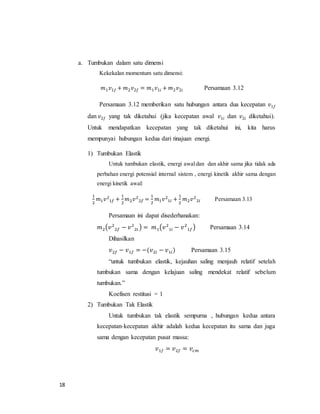 18
a. Tumbukan dalam satu dimensi
Kekekalan momentum satu dimensi:
𝑚1 𝑣1𝑓 + 𝑚2 𝑣2𝑓 = 𝑚1 𝑣1𝑖 + 𝑚2 𝑣2𝑖 Persamaan 3.12
Persamaan 3.12 memberikan satu hubungan antara dua kecepatan 𝑣1𝑓
dan 𝑣2𝑓 yang tak diketahui (jika kecepatan awal 𝑣1𝑖 dan 𝑣2𝑖 diketahui).
Untuk mendapatkan kecepatan yang tak diketahui ini, kita harus
mempunyai hubungan kedua dari tinajuan energi.
1) Tumbukan Elastik
Untuk tumbukan elastik, energi awaldan dan akhir sama jika tidak ada
perbahan energi potensial internal sistem , energi kinetik akhir sama dengan
energi kinetik awal:
1
2
𝑚1 𝑣2
1𝑓 +
1
2
𝑚2 𝑣2
2𝑓 =
1
2
𝑚1 𝑣2
1𝑖 +
1
2
𝑚2 𝑣2
2𝑖 Persamaan 3.13
Persamaan ini dapat disederhanakan:
𝑚2(𝑣2
2𝑓 − 𝑣2
2𝑖 ) = 𝑚1(𝑣2
1𝑖 − 𝑣2
1𝑓) Persamaan 3.14
Dihasilkan
𝑣2𝑓 − 𝑣1𝑓 = −(𝑣2𝑖 − 𝑣1𝑖) Persamaan 3.15
“untuk tumbukan elastik, kejauhan saling menjauh relatif setelah
tumbukan sama dengan kelajuan saling mendekat relatif sebelum
tumbukan.”
Koefisen restitusi = 1
2) Tumbukan Tak Elastik
Untuk tumbukan tak elastik sempurna , hubungan kedua antara
kecepatan-kecepatan akhir adalah kedua kecepatan itu sama dan juga
sama dengan kecepatan pusat massa:
𝑣1𝑓 = 𝑣2𝑓 = 𝑣𝑐𝑚
 