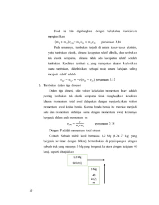 19
Hasil ini bila digabungkan dengan kekekalan momentum
menghasilkan
( 𝑚1 + 𝑚2) 𝑣𝑐𝑚= 𝑚1 𝑣1𝑖 + 𝑚2 𝑣2𝑖 persamaan 3.16
Pada umumnya, tumbukan terjadi di antara kasus-kasus ekstrim,
yaitu tumbukan elastik, dimana kecepatan relatif dibalik, dan tumbukan
tak elastik sempurna, dimana tidak ada kecepatan relatif setelah
tumbukan. Koefisien restitusi e, yang merupakan ukuran keelastikan
suatu tumbukan, didefinisikan sebagai rasio antara kelajuan saling
menjauh relatif adalah
𝑣2𝑓 − 𝑣1𝑓 = −𝑒(𝑣2𝑖 − 𝑣1𝑖) persamaan 3.17
b. Tumbukan dalam tiga dimensi
Dalam tiga dimeni, sifat vektor kekekalan momentum linier adalah
penting tumbukan tak elastik sempurna tidak menghasilkan kesulitan
khusus momentum total awal didapakan dengan menjumlahkan vektor
momentum awal kedua benda. Karena benda-benda itu merekat menjadi
satu dan momentum akhirnya sama dengan momentum awal, keduanya
bergerak dalam arah momentum m
𝑣𝑐𝑚 =
𝑃
𝑚1+𝑚2
persamaan 3.18
Dengan P adalah momentum total sistem
Contoh: Sebuah mobil kecil bermassa 1,2 Mg (1,2x103 kg) yang
bergerak ke timur dengan 60km/j bertumbukan di persimpangan dengan
sebuah truk yang masanya 3 Mg yang bergerak ke utara dengan kelajuan 40
km/j, seperti ditunjukkan
3 Mg
40
km/j
m
1,2 Mg
60 km/j
 