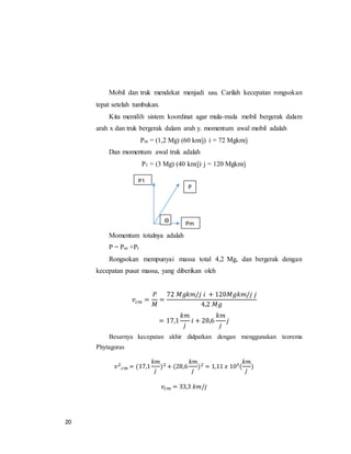 20
Mobil dan truk mendekat menjadi sau. Carilah kecepatan rongsokan
tepat setelah tumbukan.
Kita memilih sistem koordinat agar mula-mula mobil bergerak dalam
arah x dan truk bergerak dalam arah y. momentum awal mobil adalah
Pm = (1,2 Mg) (60 km/j) i = 72 Mgkm/j
Dan momentum awal truk adalah
P1 = (3 Mg) (40 km/j) j = 120 Mgkm/j
Momentum totalnya adalah
P = Pm +Pt
Rongsokan mempunyai massa total 4,2 Mg, dan bergerak dengan
kecepatan pusat massa, yang diberikan oleh
𝑣𝑐𝑚 =
𝑃
𝑀
=
72 𝑀𝑔𝑘𝑚/𝑗 𝑖 + 120𝑀𝑔𝑘𝑚/𝑗 𝑗
4,2 𝑀𝑔
= 17,1
𝑘𝑚
𝑗
𝑖 + 28,6
𝑘𝑚
𝑗
𝑗
Besarnya kecepatan akhir didpatkan dengan menggunakan teorema
Phytagoras
𝑣2
𝑐𝑚 = (17,1
𝑘𝑚
𝑗
)2 + (28,6
𝑘𝑚
𝑗
)2 = 1,11 𝑥 103(
𝑘𝑚
𝑗
)
𝑣𝑐𝑚 = 33,3 𝑘𝑚/𝑗
Pm
P
P1
ϴ
 