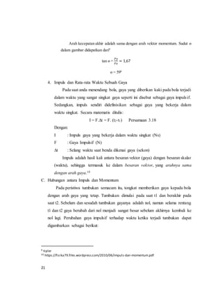 21
Arah kecepatan akhir adalah sama dengan arah vektor momentum. Sudut ө
dalam gambar didapatkan dari9
tan ө =
𝑃𝑦
𝑃𝑥
= 1,67
ө = 590
4. Impuls dan Rata-rata Waktu Sebuah Gaya
Pada saat anda menendang bola, gaya yang diberikan kaki pada bola terjadi
dalam waktu yang sangat singkat gaya seperti ini disebut sebagai gaya impulsif.
Sedangkan, impuls sendiri didefinisikan sebagai gaya yang bekerja dalam
waktu singkat. Secara matematis ditulis:
I = F.∆t = F. (t2-t1) Persamaan 3.18
Dengan:
I : Impuls gaya yang bekerja dalam waktu singkat (Ns)
F : Gaya Impulsif (N)
∆t : Selang waktu saat benda dikenai gaya (sekon)
Impuls adalah hasil kali antara besaran vektor (gaya) dengan besaran skalar
(waktu), sehingga termasuk ke dalam besaran vektor, yang arahnya sama
dengan arah gaya.10
C. Hubungan antara Impuls dan Momentum
Pada peristiwa tumbukan semacam itu, tongkat memberikan gaya kepada bola
dengan arah gaya yang tetap. Tumbukan dimulai pada saat t1 dan berakhir pada
saat t2. Sebelum dan sesudah tumbukan gayanya adalah nol, namun selama rentang
t1 dan t2 gaya berubah dari nol menjadi sangat besar sebelum akhirnya kembali ke
nol lagi. Perubahan gaya impulsif terhadap waktu ketika terjadi tumbukan dapat
digambarkan sebagai berikut:
9 tipler
10 https://fisika79.files.wordpress.com/2010/06/impuls-dan-momentum.pdf
 
