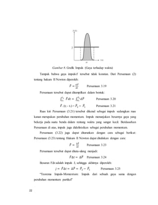 22
Gambar 8. Grafik Impuls (Gaya terhadap waktu)
Tampak bahwa gaya impulsif tersebut tidak konstan. Dari Persamaan (2)
tentang hukum II Newton diperoleh:
𝐹⃗ =
𝑑𝑃⃗⃗
𝑑𝑡
Persamaan 3.19
Persamaan tersebut dapat ditampilkan dalam bentuk:
∫ 𝐹⃗ 𝑑𝑡 = ∫ 𝑑𝑃⃗⃗𝑃2
𝑃1
𝑡2
𝑡1
Persamaan 3.20
𝐹⃗. (t2 - t1) = 𝑃⃗⃗2 − 𝑃⃗⃗1 Persamaan 3.21
Ruas kiri Persamaan (3.21) tersebut dikenal sebagai impuls sedangkan ruas
kanan merupakan perubahan momentum. Impuls menunjukan besarnya gaya yang
bekerja pada suatu benda dalam rentang waktu yang sangat kecil. Berdasarkan
Persamaan di atas, impuls juga didefinisikan sebagai perubahan momentum.
Persamaan (3.22) juga dapat diturunkan dengan cara sebagai berikut:
Persamaan (3.23) tentang Hukum II Newton dapat dituliskan dengan cara:
𝐹⃗ =
∆𝑃⃗⃗
∆𝑡
Persamaan 3.23
Persamaan tersebut dapat ditata-ulang menjadi:
𝐹⃗∆𝑡 = ∆𝑃⃗⃗ Persamaan 3.24
Besaran F∆t adalah impuls J, sehingga akhirnya diperoleh:
𝑗 = 𝐹⃗∆𝑡 = ∆𝑃⃗⃗ = 𝑃⃗⃗2 − 𝑃⃗⃗1 Persamaan 3.25
“Teorema Impuls-Momentum: Impuls dari sebuah gaya sama dengan
perubahan momentum partikel”
 