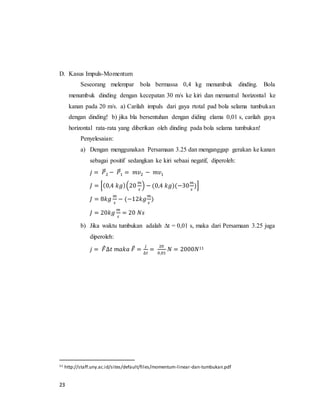 23
D. Kasus Impuls-Momentum
Seseorang melempar bola bermassa 0,4 kg menumbuk dinding. Bola
menumbuk dinding dengan kecepatan 30 m/s ke kiri dan memantul horizontal ke
kanan pada 20 m/s. a) Carilah impuls dari gaya rtotal pad bola selama tumbukan
dengan dinding! b) jika bla bersentuhan dengan diding elama 0,01 s, carilah gaya
horizontal rata-rata yang diberikan oleh dinding pada bola selama tumbukan!
Penyelesaian:
a) Dengan menggunakan Persamaan 3.25 dan menganggap gerakan ke kanan
sebagai positif sedangkan ke kiri sebaai negatif, diperoleh:
𝑗 = 𝑃⃗⃗2 − 𝑃⃗⃗1 = 𝑚𝑣2 − 𝑚𝑣1
𝐽 = [(0,4 𝑘𝑔)(20
𝑚
𝑠
) − (0,4 𝑘𝑔)(−30
𝑚
𝑠
)]
𝐽 = 8𝑘𝑔
𝑚
𝑠
− (−12𝑘𝑔
𝑚
𝑠
)
𝐽 = 20𝑘𝑔
𝑚
𝑠
= 20 𝑁𝑠
b) Jika waktu tumbukan adalah ∆t = 0,01 s, maka dari Persamaan 3.25 juga
diperoleh:
𝑗 = 𝐹⃗∆𝑡 𝑚𝑎𝑘𝑎 𝐹⃗ =
𝑗
∆𝑡
=
20
0,01
𝑁 = 2000𝑁11
11 http://staff.uny.ac.id/sites/default/files/momentum-linear-dan-tumbukan.pdf
 