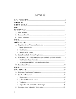iii
DAFTAR ISI
KATA PENGANTAR ..................................................................................................ii
DAFTAR ISI................................................................................................................iii
DAFTAR GAMBAR................................................................................................... v
BAB I............................................................................................................................1
PENDAHULUAN........................................................................................................1
A. Latar Belakang ...................................................................................................1
B. Rumusan Masalah..............................................................................................2
C. Tujuan Penulisan................................................................................................3
BAB II...........................................................................................................................4
GERAK PELURU.......................................................................................................4
A. Pengertian Gerak Peluru serta Besarannya ........................................................4
1. Gerak Dua Dimensi........................................................................................4
2. Gerak Peluru...................................................................................................4
3. Besaran Gerak Peluru.....................................................................................5
B. Gerak Peluru Pada Medium Penghambat...........................................................5
C. Persamaan Gerak Peluru Tanpa Hambatan dan Pada Medium Hambatan ........5
1. Gerak Peluru Tanpa Hambatan ......................................................................5
2. Persamaan Gerak Peluru Pada Medium Hambatan........................................7
D. Kasus Gerak Peluru..........................................................................................12
BAB III.......................................................................................................................14
GAYA IMPULSIF.....................................................................................................14
A. Pengertian Gaya Impulsif dan Contoh .............................................................14
B. Impuls dan Momentum ....................................................................................15
1. Momentum ...................................................................................................15
2. Kekekalan Momentum Linear......................................................................16
3. Tumbukan.....................................................................................................17
4. Impuls dan Rata-rata Waktu Sebuah Gaya...................................................21
C. Hubungan antara Impuls dan Momentum........................................................21
 