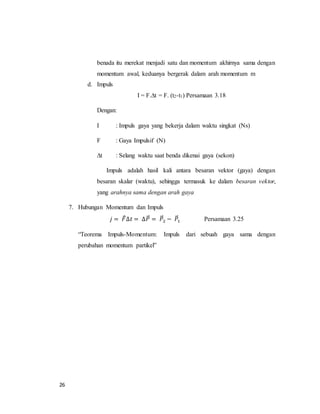 26
benada itu merekat menjadi satu dan momentum akhirnya sama dengan
momentum awal, keduanya bergerak dalam arah momentum m
d. Impuls
I = F.∆t = F. (t2-t1) Persamaan 3.18
Dengan:
I : Impuls gaya yang bekerja dalam waktu singkat (Ns)
F : Gaya Impulsif (N)
∆t : Selang waktu saat benda dikenai gaya (sekon)
Impuls adalah hasil kali antara besaran vektor (gaya) dengan
besaran skalar (waktu), sehingga termasuk ke dalam besaran vektor,
yang arahnya sama dengan arah gaya
7. Hubungan Momentum dan Impuls
𝑗 = 𝐹⃗∆𝑡 = ∆𝑃⃗⃗ = 𝑃⃗⃗2 − 𝑃⃗⃗1 Persamaan 3.25
“Teorema Impuls-Momentum: Impuls dari sebuah gaya sama dengan
perubahan momentum partikel”
 