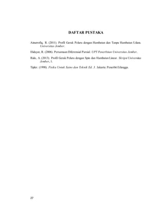 27
DAFTAR PUSTAKA
Ainurrofiq, R. (2011). Profil Gerak Peluru dengan Hambatan dan Tanpa Hambatan Udara.
Universitas Jember.
Hidayat, R. (2006). Persamaan Diferensial Parsial. UPT Penerbitan Universitas Jember.
Rido, A. (2013). Profil Gerak Peluru dengan Spin dan Hambatan Linear. Skripsi Universitas
Jember, 1.
Tipler. (1998). Fisika Untuk Sains dan Teknik Ed. 3. Jakarta: Penerbit Erlangga.
 