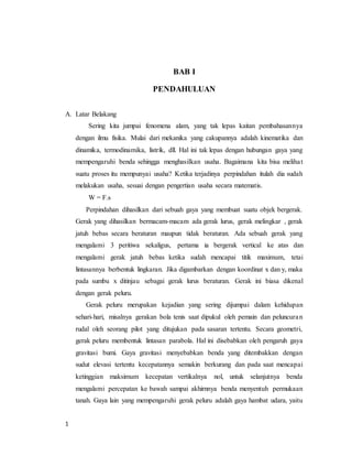 1
BAB I
PENDAHULUAN
A. Latar Belakang
Sering kita jumpai fenomena alam, yang tak lepas kaitan pembahasannya
dengan ilmu fisika. Mulai dari mekanika yang cakupannya adalah kinematika dan
dinamika, termodinamika, listrik, dll. Hal ini tak lepas dengan hubungan gaya yang
mempengaruhi benda sehingga menghasilkan usaha. Bagaimana kita bisa melihat
suatu proses itu mempunyai usaha? Ketika terjadinya perpindahan itulah dia sudah
melakukan usaha, sesuai dengan pengertian usaha secara matematis.
W = F.s
Perpindahan dihasilkan dari sebuah gaya yang membuat suatu objek bergerak.
Gerak yang dihasilkan bermacam-macam ada gerak lurus, gerak melingkar , gerak
jatuh bebas secara beraturan maupun tidak beraturan. Ada sebuah gerak yang
mengalami 3 peritiwa sekaligus, pertama ia bergerak vertical ke atas dan
mengalami gerak jatuh bebas ketika sudah mencapai titik maximum, tetai
lintasannya berbentuk lingkaran. Jika digambarkan dengan koordinat x dan y, maka
pada sumbu x ditinjau sebagai gerak lurus beraturan. Gerak ini biasa dikenal
dengan gerak peluru.
Gerak peluru merupakan kejadian yang sering dijumpai dalam kehidupan
sehari-hari, misalnya gerakan bola tenis saat dipukul oleh pemain dan peluncuran
rudal oleh seorang pilot yang ditujukan pada sasaran tertentu. Secara geometri,
gerak peluru membentuk lintasan parabola. Hal ini disebabkan oleh pengaruh gaya
gravitasi bumi. Gaya gravitasi menyebabkan benda yang ditembakkan dengan
sudut elevasi tertentu kecepatannya semakin berkurang dan pada saat mencapai
ketinggian maksimum kecepatan vertikalnya nol, untuk selanjutnya benda
mengalami percepatan ke bawah sampai akhirnnya benda menyentuh permukaan
tanah. Gaya lain yang mempengaruhi gerak peluru adalah gaya hambat udara, yaitu
 