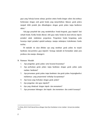 2
gaya yang bekerja karena adanya gesekan antara benda dengan udara dan arahnya
berlawanan dengan arah gerak benda yang menyebabkan lintasan gerak peluru
menjadi lebih pendek jika dibandingkan dengan gerak peluru tanpa hambatan
udara.1
Ada juga penyebab lain yang menimbulkan benda bergerak, gaya impulsif dari
sebuah benda. Ketika benda dikenai oleh gaya maka benda itu akan terkena impuls
pemukul untuk melakukan pergerakan. Pergerakan benda bergantung pada
besarnya impul pemukul apakah usahanya mampu melampaui kelembaman benda
terebut.
Di makalah ini akan dibahas apa yang membuat gerak peluru itu terjadi
hambatan dan peristiwa gaya impulsif. Semoga makalah ini bermanfaat untuk para
pembaca dan mampu dimengerti.
B. Rumusan Masalah
1. Apa pengertian gerak peluru serta besaran-besarannya?
2. Apa perbedaan gerak peluru tanpa hambatan dengan gerak peluru pada
medium hambatan?
3. Apa persamaan gerak peluru tanpa hambatan dan gerak peluru berpenghambat
mediumnya yang proporsional terhadap kecepatannya?
4. Apa kasus yang berkaitan dengan gerak peluru?
5. Apa pengertian dari gaya impulsif?
6. Apa yang dimaksud dengan impuls dan momentum?
7. Apa persamaan hubungan dari impuls dan momentum dan contoh kasusnya?
1 A. Rido, 2013. Profil Gerak Peluru Dengan Spin Dan Hambatan Linier.Jember: Universitas Jember.
hal.1
 