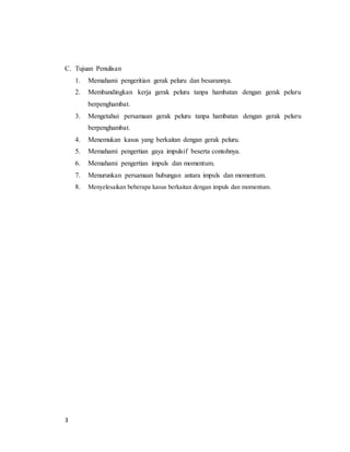 3
C. Tujuan Penulisan
1. Memahami pengeritian gerak peluru dan besarannya.
2. Membandingkan kerja gerak peluru tanpa hambatan dengan gerak peluru
berpenghambat.
3. Mengetahui persamaan gerak peluru tanpa hambatan dengan gerak peluru
berpenghambat.
4. Menemukan kasus yang berkaitan dengan gerak peluru.
5. Memahami pengertian gaya impulsif beserta contohnya.
6. Memahami pengertian impuls dan momentum.
7. Menurunkan persamaan hubungan antara impuls dan momentum.
8. Menyelesaikan beberapa kasus berkaitan dengan impuls dan momentum.
 
